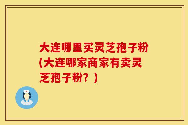 大连哪里买灵芝孢子粉(大连哪家商家有卖灵芝孢子粉？)