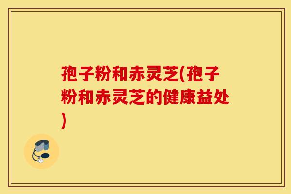 孢子粉和赤灵芝(孢子粉和赤灵芝的健康益处)