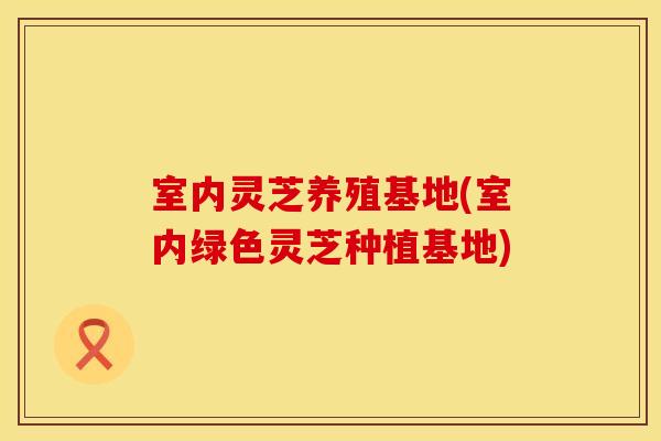 室内灵芝养殖基地(室内绿色灵芝种植基地)