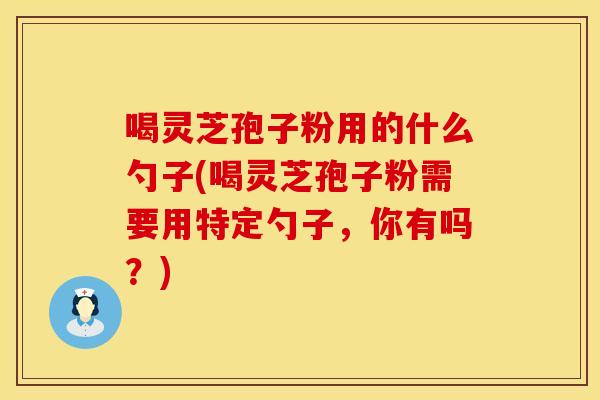 喝灵芝孢子粉用的什么勺子(喝灵芝孢子粉需要用特定勺子,你有吗?)