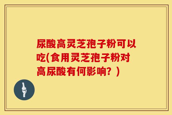 尿酸高灵芝孢子粉可以吃(食用灵芝孢子粉对高尿酸有何影响?)