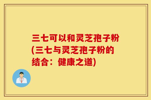 三七可以和灵芝孢子粉(三七与灵芝孢子粉的结合:健康之道)