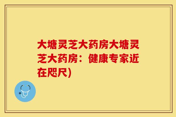 大塘灵芝大药房大塘灵芝大药房:健康专家近在咫尺)