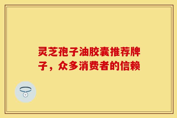 灵芝孢子油胶囊推荐牌子,众多消费者的信赖
