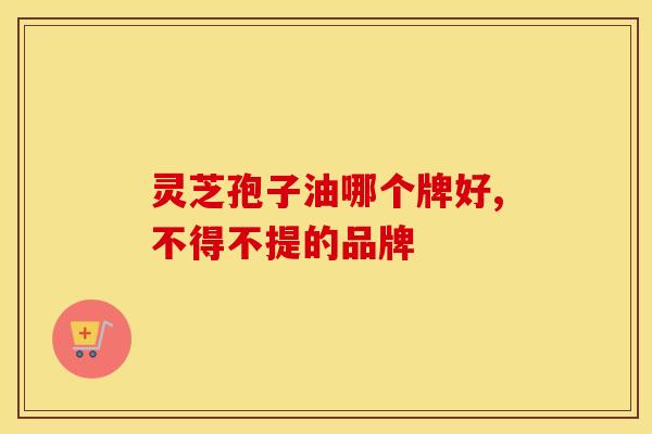 灵芝孢子油哪个牌好,不得不提的品牌