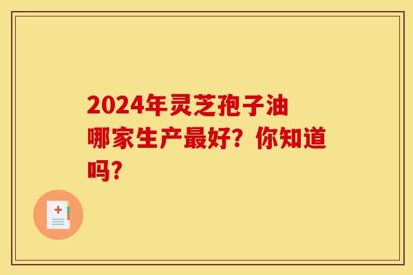 2024年灵芝孢子油哪家生产最好？你知道吗?