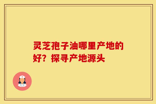 灵芝孢子油哪里产地的好？探寻产地源头