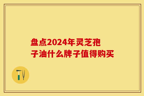 盘点2024年灵芝孢子油什么牌子值得购买