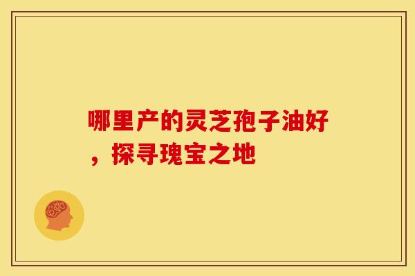 哪里产的灵芝孢子油好，探寻瑰宝之地