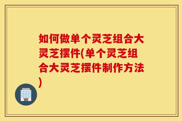 如何做单个灵芝组合大灵芝摆件(单个灵芝组合大灵芝摆件制作方法)
