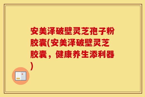 安美泽破壁灵芝孢子粉胶囊(安美泽破壁灵芝胶囊,健康养生添利器)