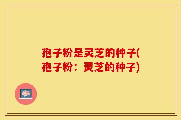 孢子粉是灵芝的种子(孢子粉:灵芝的种子)