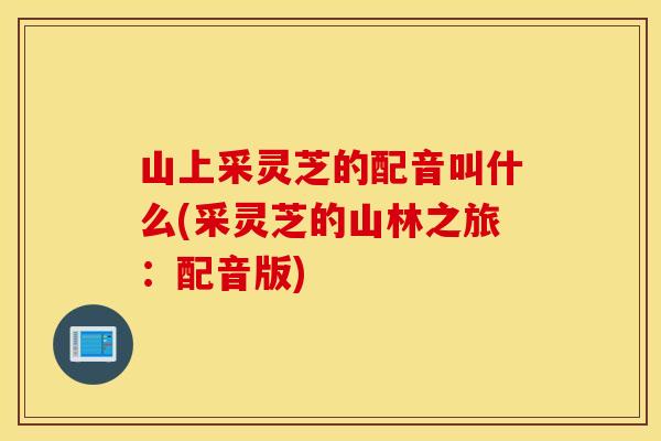 山上采灵芝的配音叫什么(采灵芝的山林之旅：配音版)