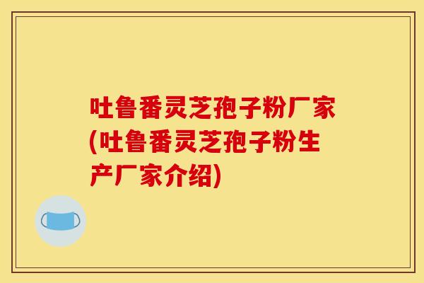 吐鲁番灵芝孢子粉厂家(吐鲁番灵芝孢子粉生产厂家介绍)