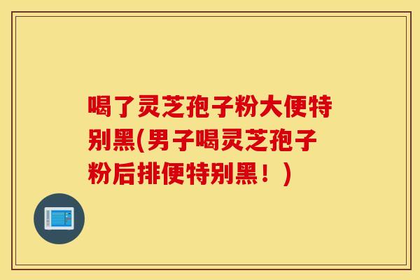 喝了灵芝孢子粉大便特别黑(男子喝灵芝孢子粉后排便特别黑!)