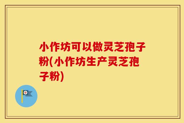 小作坊可以做灵芝孢子粉(小作坊生产灵芝孢子粉)