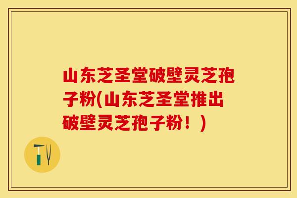 山东芝圣堂破壁灵芝孢子粉(山东芝圣堂推出破壁灵芝孢子粉!)