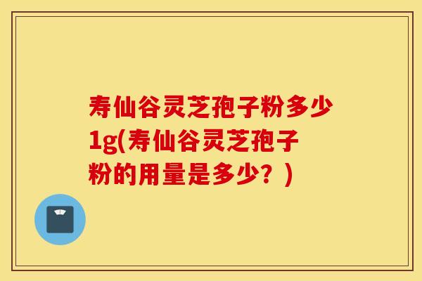 寿仙谷灵芝孢子粉多少1g(寿仙谷灵芝孢子粉的用量是多少？)