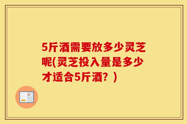 5斤酒需要放多少灵芝呢(灵芝投入量是多少才适合5斤酒？)