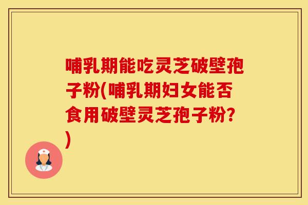 哺乳期能吃灵芝破壁孢子粉(哺乳期妇女能否食用破壁灵芝孢子粉？)