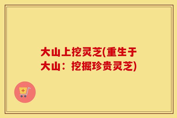大山上挖灵芝(重生于大山：挖掘珍贵灵芝)