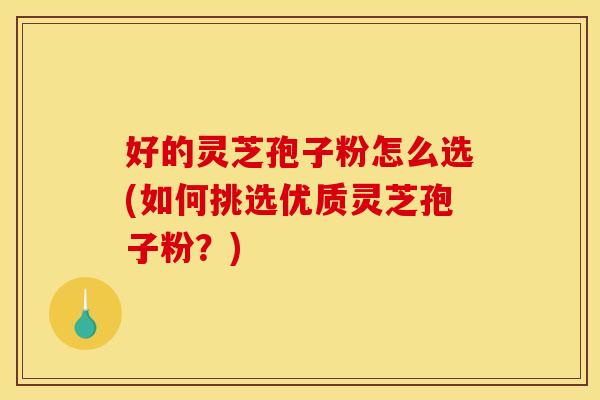 好的灵芝孢子粉怎么选(如何挑选优质灵芝孢子粉？)