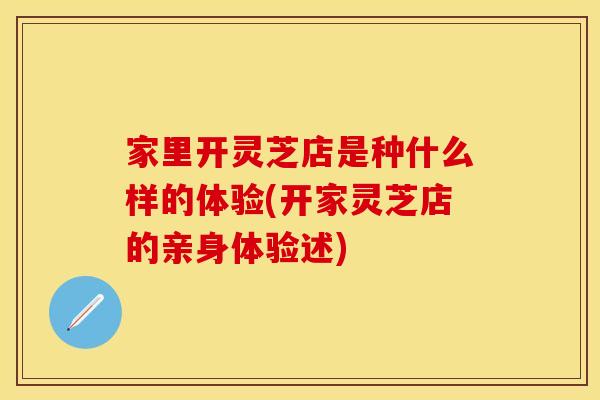 家里开灵芝店是种什么样的体验(开家灵芝店的亲身体验述)