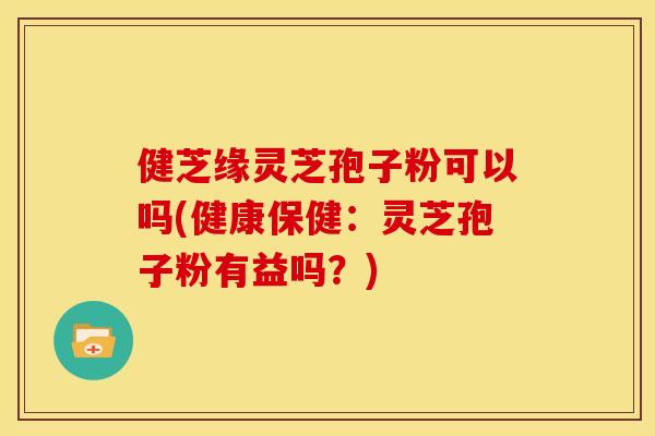健芝缘灵芝孢子粉可以吗(健康保健:灵芝孢子粉有益吗?)