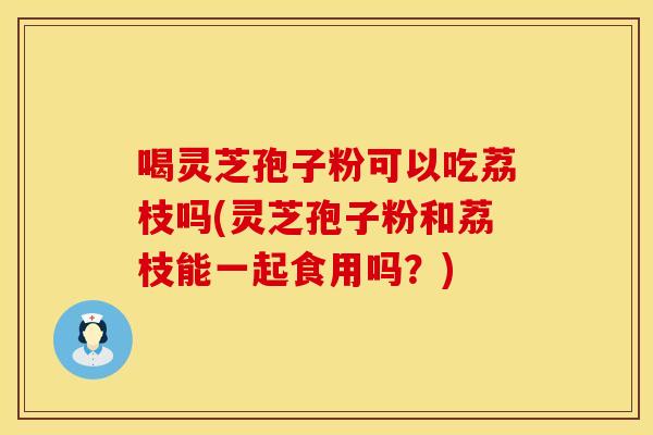 喝灵芝孢子粉可以吃荔枝吗(灵芝孢子粉和荔枝能一起食用吗?)