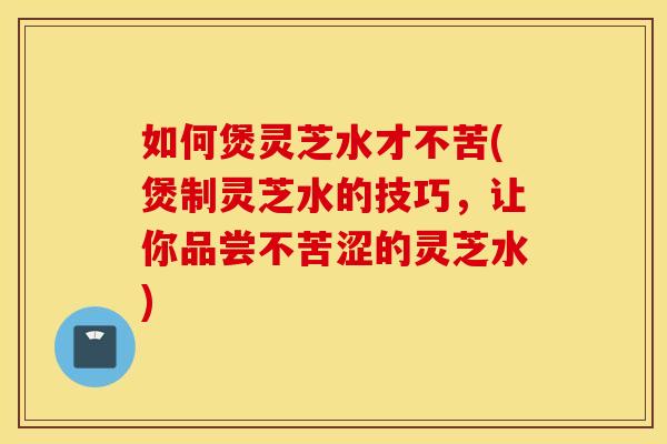 如何煲灵芝水才不苦(煲制灵芝水的技巧，让你品尝不苦涩的灵芝水)