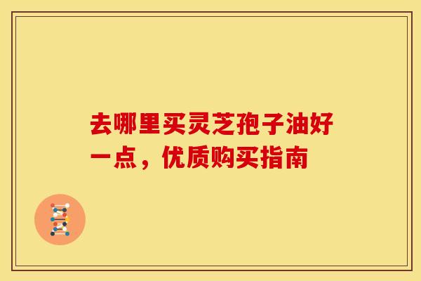 去哪里买灵芝孢子油好一点,优质购买指南