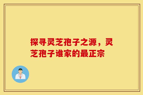 探寻灵芝孢子之源,灵芝孢子谁家的最正宗