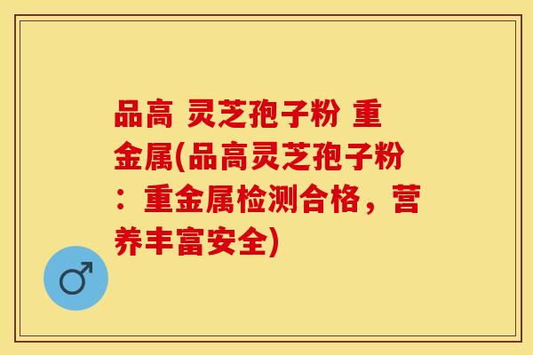 品高 灵芝孢子粉 重金属(品高灵芝孢子粉:重金属检测合格,营养丰富安全)