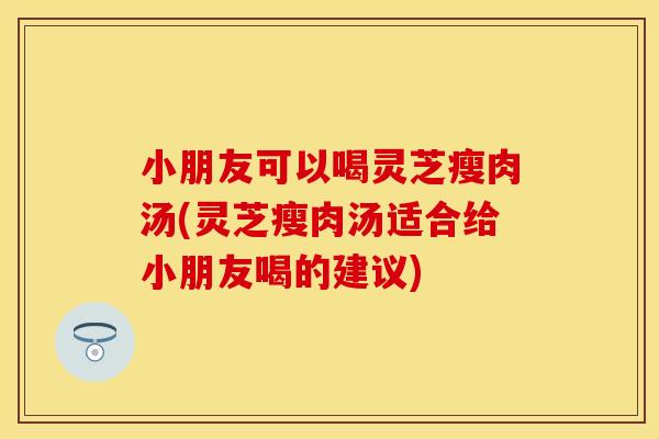 小朋友可以喝灵芝瘦肉汤(灵芝瘦肉汤适合给小朋友喝的建议)
