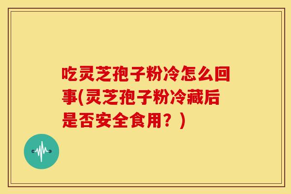 吃灵芝孢子粉冷怎么回事(灵芝孢子粉冷藏后是否安全食用?)