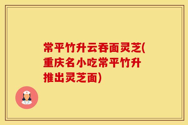 常平竹升云吞面灵芝(重庆名小吃常平竹升 推出灵芝面)