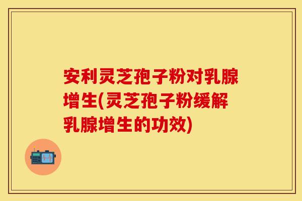安利灵芝孢子粉对乳腺增生(灵芝孢子粉缓解乳腺增生的功效)
