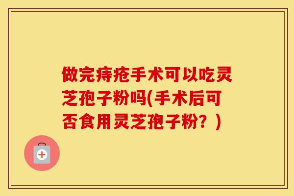 做完痔疮手术可以吃灵芝孢子粉吗(手术后可否食用灵芝孢子粉?)