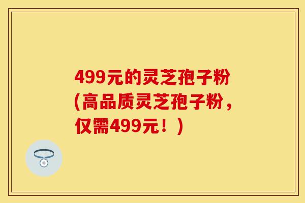 499元的灵芝孢子粉(高品质灵芝孢子粉,仅需499元!)