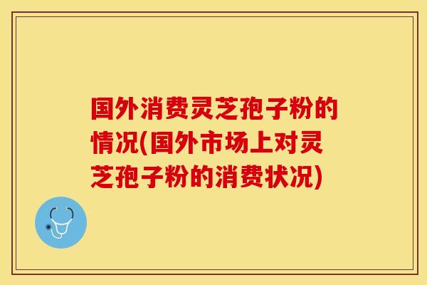 国外消费灵芝孢子粉的情况(国外市场上对灵芝孢子粉的消费状况)