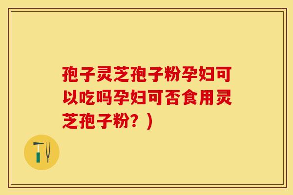 孢子灵芝孢子粉孕妇可以吃吗孕妇可否食用灵芝孢子粉？)