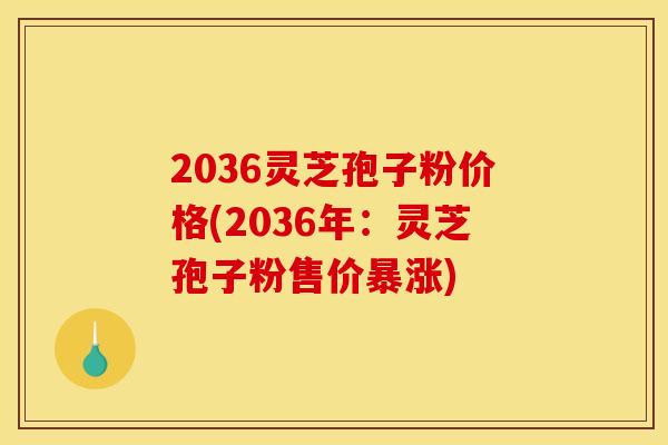 2036灵芝孢子粉价格(2036年：灵芝孢子粉售价暴涨)