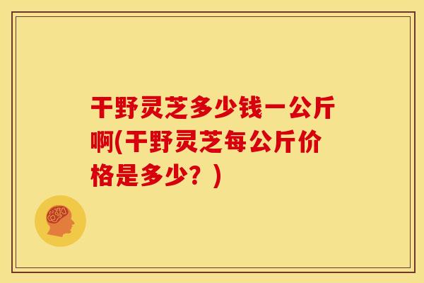 干野灵芝多少钱一公斤啊(干野灵芝每公斤价格是多少？)