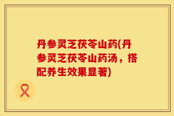 丹参灵芝茯苓山药(丹参灵芝茯苓山药汤,搭配养生效果显著)