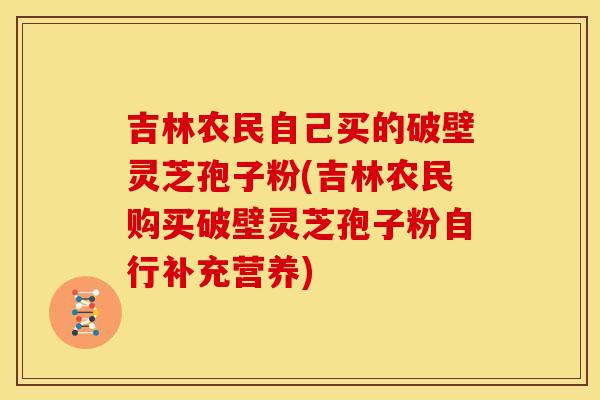 吉林农民自己买的破壁灵芝孢子粉(吉林农民购买破壁灵芝孢子粉自行补充营养)