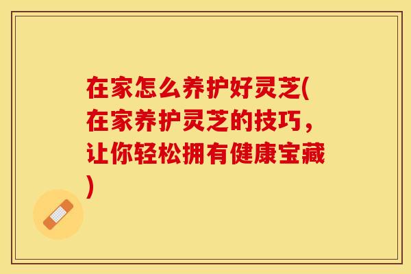 在家怎么养护好灵芝(在家养护灵芝的技巧，让你轻松拥有健康宝藏)