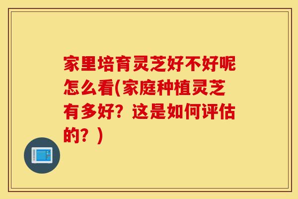 家里培育灵芝好不好呢怎么看(家庭种植灵芝有多好?这是如何评估的?)