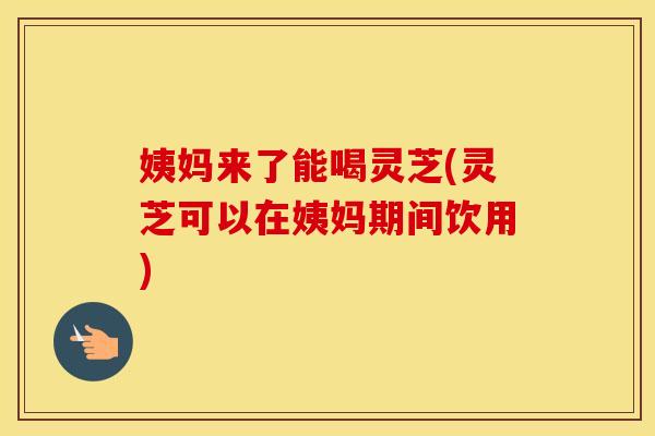 姨妈来了能喝灵芝(灵芝可以在姨妈期间饮用)