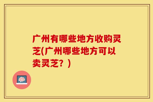 广州有哪些地方收购灵芝(广州哪些地方可以卖灵芝？)