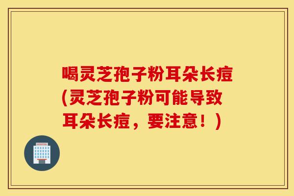 喝灵芝孢子粉耳朵长痘(灵芝孢子粉可能导致耳朵长痘，要注意！)